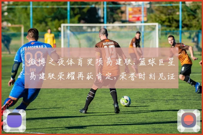 微博之夜体育奖项易建联,篮球巨星易建联荣耀再获肯定,荣誉时刻见证非凡实力